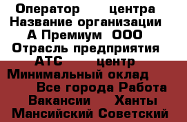 Оператор Call-центра › Название организации ­ А-Премиум, ООО › Отрасль предприятия ­ АТС, call-центр › Минимальный оклад ­ 35 000 - Все города Работа » Вакансии   . Ханты-Мансийский,Советский г.